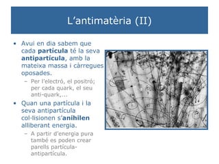 L’antimatèria (II) Avui en dia sabem que cada  partícula  té la seva  antipartícula , amb la mateixa massa i càrregues oposades.  Per l’electró, el positró; per cada quark, el seu anti-quark,... Quan una partícula i la seva antipartícula col·lisionen s’ anihilen  alliberant energia.  A partir d’energia pura també es poden crear parells partícula-antipartícula. 