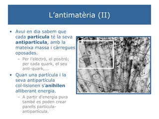 L’antimatèria (II) Avui en dia sabem que cada  partícula  té la seva  antipartícula , amb la mateixa massa i càrregues oposades.  Per l’electró, el positró; per cada quark, el seu anti-quark,... Quan una partícula i la seva antipartícula col·lisionen s’ anihilen  alliberant energia.  A partir d’energia pura també es poden crear parells partícula-antipartícula. 