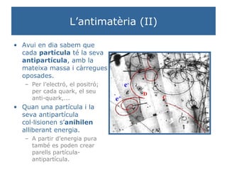 L’antimatèria (II) Avui en dia sabem que cada  partícula  té la seva  antipartícula , amb la mateixa massa i càrregues oposades.  Per l’electró, el positró; per cada quark, el seu anti-quark,... Quan una partícula i la seva antipartícula col·lisionen s’ anihilen  alliberant energia.  A partir d’energia pura també es poden crear parells partícula-antipartícula. 