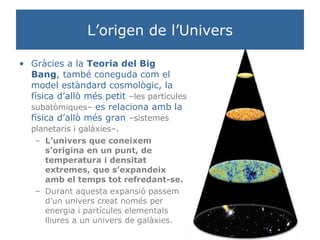 L’origen de l’Univers Gràcies a la  Teoria del Big Bang , també coneguda com el model estàndard cosmològic, la física d’allò més petit  –les partícules subatòmiques–  es relaciona amb la física d’allò més gran  –sistemes planetaris i galàxies– .   L’univers que coneixem s’origina en un punt, de temperatura i densitat extremes, que s’expandeix amb el temps tot refredant-se. Durant aquesta expansió passem d’un univers creat només per energia i partícules elementals lliures a un univers de galàxies.  