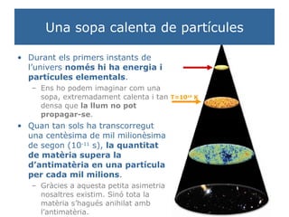 Una sopa calenta de partícules Durant els primers instants de l’univers  només hi ha energia i partícules elementals . Ens ho podem imaginar com una sopa, extremadament calenta i tan densa que  la llum no pot propagar-se . Quan tan sols ha transcorregut una centèsima de mil milionèsima de segon (10 -11  s),  la quantitat de matèria supera la d’antimatèria en una partícula per cada mil milions . Gràcies a aquesta petita asimetria nosaltres existim. Sinó tota la matèria s’hagués anihilat amb l’antimatèria. T=10 16  K 