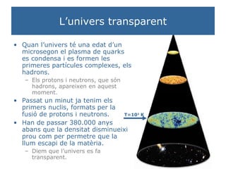 L’univers transparent Quan l’univers té una edat d’un microsegon el plasma de quarks es condensa i es formen les primeres partícules complexes, els hadrons.  Els protons i neutrons, que són hadrons, apareixen en aquest moment. Passat un minut ja tenim els primers nuclis, formats per la fusió de protons i neutrons. Han de passar 380.000 anys abans que la densitat disminueixi prou com per permetre que la llum escapi de la matèria. Diem que l’univers es fa transparent. T=10 3  K 