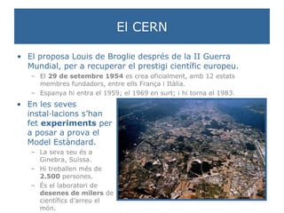 El CERN El proposa Louis de Broglie després de la II Guerra Mundial, per a recuperar el prestigi científic europeu. El  29 de setembre 1954  es crea oficialment, amb 12 estats membres fundadors, entre ells França i Itàlia. Espanya hi entra el 1959; el 1969 en surt; i hi torna el 1983.  En les seves instal·lacions s’han fet  experiments  per a posar a prova el Model Estàndard. La seva seu és a Ginebra, Suïssa. Hi treballen més de  2.500  persones. És el laboratori de  desenes de milers  de científics d’arreu el món. 
