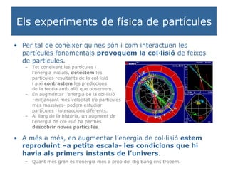 Els experiments de física de partícules Per tal de conèixer quines són i com interactuen les partícules fonamentals  provoquem la col·lisió  de feixos de partícules. Tot coneixent les partícules i  l’energia inicials,  detectem  les  partícules resultants de la col·lisió  i així  contrastem  les prediccions  de la teoria amb allò que observem. En augmentar l’energia de la col·lisió  – mitjançant més velocitat i/o partícules  més massives- podem estudiar  partícules i interaccions diferents. Al llarg de la història, un augment de  l’energia de col·lisió ha permès  descobrir noves partícules . A més a més, en augmentar l’energia de col·lisió  estem reproduint –a petita escala- les condicions que hi havia als primers instants de l’univers . Quant més gran és l’energia més a prop del Big Bang ens trobem . 