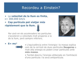 Recordeu a Einstein? La  velocitat de la llum es finita ,  c= 300.000 km/s Cap partícula pot viatjar més  ràpidament que la llum. Per això en els acceleradors les partícules s’acceleren a velocitats molt properes a la de la llum, però sempre inferiors.  E= mc 2 L’equivalència entre l’energia i la massa explica com de la col·lisió de dues partícules  lleugeres  a molt alta energia es poden crear partícules amb  més massa .  També descriu l’energia alliberada en l’anihilació d’una partícula i la seva antipartícula.  