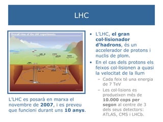 LHC L’LHC,  el gran col·lisionador d’hadrons , és un accelerador de protons i nuclis de plom. En el cas dels protons els feixos col·lisionen a quasi la velocitat de la llum Cada feix té una energia de 7 TeV Les col·lisions es produeixen més de  10.000 cops per segon  al centre de 3 dels seus detectors: ATLAS, CMS i LHCb. L’LHC es posarà en marxa el novembre de  2007 , i es preveu que funcioni durant uns  10 anys . 