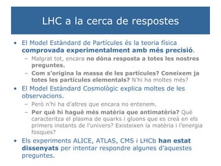 LHC a la cerca de respostes El Model Estàndard de Partícules és la teoria física  comprovada experimentalment amb més precisió . Malgrat tot, encara  no dóna resposta a totes les nostres preguntes.  Com s’origina la massa de les partícules?   Coneixem ja totes les partícules elementals?  N’hi ha moltes més? El Model Estàndard Cosmològic explica moltes de les observacions.  Però n’hi ha d’altres que encara no entenem. Per què hi hagué més matèria que antimatèria?  Què caracteritza el plasma de quarks i gluons que es creà en els primers instants de l’univers? Existeixen la matèria i l’energia fosques?  Els experiments ALICE, ATLAS, CMS i LHCb  han estat dissenyats  per intentar respondre algunes d’aquestes preguntes. 