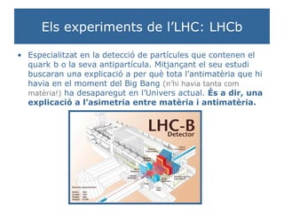 Els experiments de l’LHC: LHCb Especialitzat en la detecció de partícules que contenen el quark b o la seva antipartícula. Mitjançant el seu estudi buscaran una explicació a per què tota l’antimatèria que hi havia en el moment del Big Bang  (n’hi havia tanta com matèria!)  ha desaparegut en l’Univers actual.  És a dir, una explicació a l’asimetria entre matèria i antimatèria. 