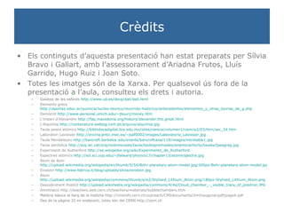 Crèdits Els continguts d’aquesta presentació han estat preparats per Sílvia Bravo i Gallart, amb l’assessorament d’Ariadna Frutos, Lluís Garrido, Hugo Ruiz i Joan Soto. Totes les imatges són de la Xarxa. Per qualsevol ús fora de la presentació a l’aula, consulteu els drets i autoria. Galatea de les esferes  http://www.ub.es/devp/dali/dali.html Elements grecs  http://aportes.educ.ar/quimica/nucleo-teorico/recorrido-historico/antecedentes/elementos_y_otras_teorias_de_g.php Demòcrit  http://www-personal.umich.edu/~jbourj/money.htm L’imperi d’Alexandre  http://faq.macedonia.org/history/alexander.the.great.html L’Alquímia  http://contanatura.weblog.com.pt/arquivo/alquimia.jpg Taula pesos atòmics  http://bibliotecadigital.ilce.edu.mx/sites/ciencia/volumen1/ciencia2/03/htm/sec_34.htm Laboratori Lavoisier  http://encina.pntic.mec.es/~jsaf0002/images/Laboratorio_Lavoisier.jpg Taula Mendeleyev  http://bancroft.berkeley.edu/events/bancroftiana/119/images/introtable1.jpg Taula periòdica  http://scq.iec.cat/scq/nostrescoses/taula/taulespremiades/anamoracho/tp/taules/tpeagreg.jpg Experiment de Rutherford  http://es.wikipedia.org/wiki/Experimento_de_Rutherford Espectres atòmics  http://sol.sci.uop.edu/~jfalward/physics17/chapter13/atomicspectra.jpg Àtom de Bohr  http://upload.wikimedia.org/wikipedia/en/thumb/5/54/Bohr-planetary-atom-model.jpg/300px-Bohr-planetary-atom-model.jpg Einstein  http://www.fabrica.it/blog/uploads/silvia/einstein.jpg Àtom  http://upload.wikimedia.org/wikipedia/commons/thumb/e/e2/Stylised_Lithium_Atom.png/180px-Stylised_Lithium_Atom.png Descobriment Positró  http://upload.wikimedia.org/wikipedia/commons/4/4e/Cloud_chamber_-_visible_trace_of_positron.JPG Annihilació http://teachers.web.cern.ch/teachers/materials/bubblechambers.htm Matèria bàsica al llarg de la història  http://cmsinfo.cern.ch/outreach/CMSdocuments/JimInaugural/pdf/page4.pdf Des de la pàgina 33 en endavant, totes són del CERN http://cern.ch 