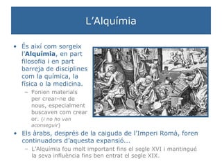 L’Alquímia És així com sorgeix l’ Alquímia , en part filosofia i en part barreja de disciplines com la química, la física o la medicina.  Fonien materials per crear-ne de nous, especialment buscaven com crear or.  ( i no ho van aconseguir ) Els àrabs, després de la caiguda de l’Imperi Romà, foren continuadors d’aquesta expansió... L’Alquímia fou molt important fins el segle XVI i mantingué la seva influència fins ben entrat el segle XIX. 