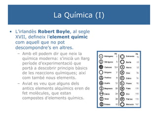 La Química (I) L’irlandès  Robert Boyle , al segle XVII, defineix l’ element   químic  com aquell que no pot descompondre’s en altres. Amb ell podem dir que neix la química moderna: s’inicià un llarg període d’experimentació que portà a descobrir principis bàsics de les reaccions químiques; així com també nous elements. Aviat es veu que alguns dels antics elements alquímics eren de fet molècules, que estan compostes d’elements químics. 