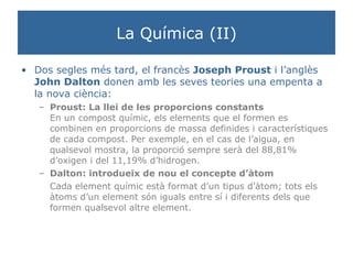 La Química (II) Dos segles més tard, el francès  Joseph Proust  i l’anglès  John Dalton  donen amb les seves teories una empenta a la nova ciència: Proust: La llei de les proporcions constants En un compost químic, els elements que el formen es combinen en proporcions de massa definides i característiques de cada compost. Per exemple, en el cas de l’aigua, en qualsevol mostra, la proporció sempre serà del 88,81% d’oxigen i del 11,19% d’hidrogen.  Dalton: introdueix de nou el concepte d’àtom Cada element químic està format d’un tipus d’àtom; tots els àtoms d’un element són iguals entre sí i diferents dels que formen qualsevol altre element.  