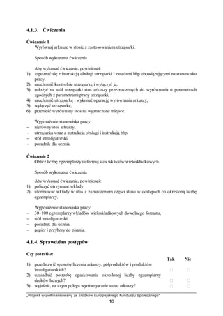 „Projekt współfinansowany ze środków Europejskiego Funduszu Społecznego”
10
4.1.3. Ćwiczenia
Ćwiczenie 1
Wyrównaj arkusze w stosie z zastosowaniem utrząsarki.
Sposób wykonania ćwiczenia
Aby wykonać ćwiczenie, powinieneś:
1) zapoznać się z instrukcją obsługi utrząsarki i zasadami bhp obowiązującymi na stanowisku
pracy,
2) uruchomić kontrolnie utrząsarkę i wyłączyć ją,
3) nałożyć na stół utrząsarki stos arkuszy przeznaczonych do wyrównania o parametrach
zgodnych z parametrami pracy utrząsarki,
4) uruchomić utrząsarkę i wykonać operację wyrównania arkuszy,
5) wyłączyć utrząsarkę,
6) przenieść wyrównany stos na wyznaczone miejsce.
Wyposażenie stanowiska pracy:
− nierówny stos arkuszy,
− utrząsarka wraz z instrukcją obsługi i instrukcją bhp,
− stół introligatorski,
− poradnik dla ucznia.
Ćwiczenie 2
Oblicz liczbę egzemplarzy i uformuj stos wkładów wieloskładkowych.
Sposób wykonania ćwiczenia
Aby wykonać ćwiczenie, powinieneś:
1) policzyć otrzymane wkłady
2) uformować wkłady w stos z zaznaczeniem części stosu w odstępach co określoną liczbę
egzemplarzy.
Wyposażenie stanowiska pracy:
− 30–100 egzemplarzy wkładów wieloskładkowych dowolnego formatu,
− stół inrtoligatorski,
− poradnik dla ucznia,
− papier i przybory do pisania.
4.1.4. Sprawdzian postępów
Czy potrafisz:
Tak Nie
1) przedstawić sposoby liczenia arkuszy, półproduktów i produktów
introligatorskich?  
2) uzasadnić potrzebę opaskowania określonej liczby egzemplarzy
druków luźnych?  
3) wyjaśnić, na czym polega wyrównywanie stosu arkuszy?  
 
