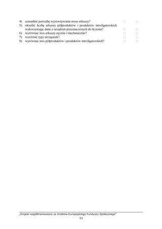 „Projekt współfinansowany ze środków Europejskiego Funduszu Społecznego”
11
4) uzasadnić potrzebę wyrównywania stosu arkuszy?  
5) określić liczbę arkuszy półproduktów i produktów introligatorskich
wykorzystując dane z urządzeń przeznaczonych do liczenia?  
6) wyrównać stos arkuszy ręcznie i mechanicznie?  
7) rozróżnić typy utrząsarek?  
8) wyrównać stos półproduktów i produktów introligatorskich?  
 