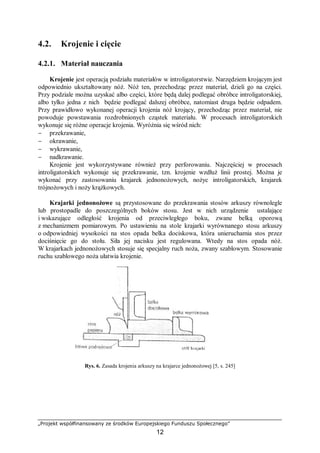 „Projekt współfinansowany ze środków Europejskiego Funduszu Społecznego”
12
4.2. Krojenie i cięcie
4.2.1. Materiał nauczania
Krojenie jest operacją podziału materiałów w introligatorstwie. Narzędziem krojącym jest
odpowiednio ukształtowany nóż. Nóż ten, przechodząc przez materiał, dzieli go na części.
Przy podziale można uzyskać albo części, które będą dalej podlegać obróbce introligatorskiej,
albo tylko jedna z nich będzie podlegać dalszej obróbce, natomiast druga będzie odpadem.
Przy prawidłowo wykonanej operacji krojenia nóż krojący, przechodząc przez materiał, nie
powoduje powstawania rozdrobnionych cząstek materiału. W procesach introligatorskich
wykonuje się różne operacje krojenia. Wyróżnia się wśród nich:
− przekrawanie,
− okrawanie,
− wykrawanie,
− nadkrawanie.
Krojenie jest wykorzystywane również przy perforowaniu. Najczęściej w procesach
introligatorskich wykonuje się przekrawanie, tzn. krojenie wzdłuż linii prostej. Można je
wykonać przy zastosowaniu krajarek jednonożowych, nożyc introligatorskich, krajarek
trójnożowych i noży krążkowych.
Krajarki jednonożowe są przystosowane do przekrawania stosów arkuszy równolegle
lub prostopadle do poszczególnych boków stosu. Jest w nich urządzenie ustalające
i wskazujące odległość krojenia od przeciwległego boku, zwane belką oporową
z mechanizmem pomiarowym. Po ustawieniu na stole krajarki wyrównanego stosu arkuszy
o odpowiedniej wysokości na stos opada belka dociskowa, która unieruchamia stos przez
dociśnięcie go do stołu. Siła jej nacisku jest regulowana. Wtedy na stos opada nóż.
W krajarkach jednonożowych stosuje się specjalny ruch noża, zwany szablowym. Stosowanie
ruchu szablowego noża ułatwia krojenie.
Rys. 6. Zasada krojenia arkuszy na krajarce jednonożowej [5, s. 245]
 