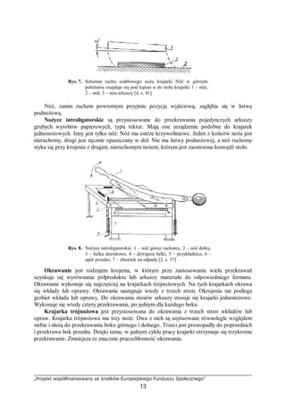„Projekt współfinansowany ze środków Europejskiego Funduszu Społecznego”
13
Rys. 7. Schemat ruchu szablowego noża krajarki Nóż w górnym
położeniu znajduje się pod kątem α do stołu krajarki 1 – nóż,
2 – stół, 3 – stos arkuszy [4, s. 41]
Nóż, zanim ruchem powrotnym przyjmie pozycję wyjściową, zagłębia się w listwę
podnożową.
Nożyce introligatorskie są przystosowane do przekrawania pojedynczych arkuszy
grubych wyrobów papierowych, typu tektur. Mają one urządzenie podobne do krajarek
jednonożowych. Inny jest tylko nóż. Nóż ma ostrze krzywoliniowe. Jeden z końców noża jest
nieruchomy, drugi jest ręcznie opuszczany w dół. Nie ma listwy podnożowej, a nóż ruchomy
styka się przy krojeniu z drugim, nieruchomym nożem, którym jest zaostrzona krawędź stołu.
Rys. 8. Nożyce introligatorskie: 1 – nóż górny ruchomy, 2 – nóż dolny,
3 – belka dociskowa, 4 – dźwignia belki, 5 – przykładnice, 6 –
opór przedni, 7 – zbiornik na odpady [2, s. 37]
Okrawanie jest rodzajem krojenia, w którym przy zastosowaniu wielu przekrawań
uzyskuje się wyrównanie półproduktu lub arkuszy materiału do odpowiedniego formatu.
Okrawanie wykonuje się najczęściej na krajarkach trójnożowych. Na tych krajarkach okrawa
się wkłady lub oprawy. Okrawanie następuje wtedy z trzech stron. Okrojeniu nie podlega
grzbiet wkładu lub oprawy. Do okrawania stosów arkuszy stosuje się krajarki jednonożowe.
Wykonuje się wtedy cztery przekrawania, po jednym dla każdego boku.
Krajarka trójnożowa jest przystosowana do okrawania z trzech stron wkładów lub
opraw. Krajarka trójnożowa ma trzy noże. Dwa z nich są usytuowane równolegle względem
siebie i służą do przekrawania boku górnego i dolnego. Trzeci jest prostopadły do poprzednich
i przekrawa bok przedni. Dzięki temu, w jednym cyklu pracy krajarki otrzymuje się trzykrotne
przekrawanie. Zmniejsza to znacznie pracochłonność okrawania.
 