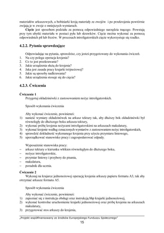 „Projekt współfinansowany ze środków Europejskiego Funduszu Społecznego”
15
materiałów arkuszowych, a bobiniarki kroją materiały ze zwojów i po przekrojeniu powtórnie
zwijają je w zwoje o mniejszych wymiarach.
Cięcie jest sposobem podziału za pomocą odpowiedniego narzędzia tnącego. Powstają
przy tym ubytki materiału w postaci pyłu lub skrawków. Cięcie można wykonać za pomocą
odpowiednich pił lub frezów. W procesach introligatorskich cięcie wykorzystuje się rzadko.
4.2.2. Pytania sprawdzające
Odpowiadając na pytania, sprawdzisz, czy jesteś przygotowany do wykonania ćwiczeń.
1. Na czy polega operacja krojenia?
2. Co to jest przekrawanie?
3. Jakie urządzenia służą do krojenia?
4. Jaka jest zasada pracy krajarki trójnożowej?
5. Jakie są sposoby nadkrawania?
6. Jakie urządzenia stosuje się do cięcia?
4.2.3. Ćwiczenia
Ćwiczenie 1
Przygotuj okładzinówki z zastosowaniem nożyc introligatorskich.
Sposób wykonania ćwiczenia
Aby wykonać ćwiczenie, powinieneś:
1) nanieść wymiary okładzinówek na arkusz tektury tak, aby dłuższy bok okładzinówki był
równoległy do dłuższego boku arkusza tektury,
2) wykonać próbę krojenia nożycami introligatorskimi na arkuszach makulatury,
3) wykonać krojenie według oznaczonych wymiarów z zastosowaniem nożyc introligatorskich,
4) sprawdzić dokładność wykonanego krojenia przy użyciu przymiaru liniowego,
5) uporządkować stanowisko pracy i zagospodarować odpady.
Wyposażenie stanowiska pracy:
− arkusz tektury o kierunku włókien równoległym do dłuższego boku,
− nożyce introligatorskie,
− przymiar liniowy i przybory do pisania,
− makulatura,
− poradnik dla ucznia.
Ćwiczenie 2
Wykonaj na krajarce jednonożowej operację krojenia arkuszy papieru formatu A3, tak aby
otrzymać arkusze formatu A5.
Sposób wykonania ćwiczenia
Aby wykonać ćwiczenie, powinieneś:
1) zapoznać się z instrukcja obsługi oraz instrukcją bhp krajarki jednonożowej,
2) wykonać kontrolne uruchomienie krajarki jednonożowej oraz próbę krojenia na arkuszach
makulatury,
3) przygotować stos arkuszy do krojenia,
 