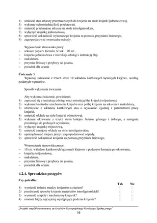 „Projekt współfinansowany ze środków Europejskiego Funduszu Społecznego”
16
4) umieścić stos arkuszy przeznaczonych do krojenia na stole krajarki jednonożowej,
5) wykonać odpowiednią ilość przekrawań,
6) umieścić przekrojone arkusze na stole introligatorskim,
7) wyłączyć krajarkę jednonożową,
8) sprawdzić dokładność wykonanego krojenia za pomocą przymiaru liniowego,
9) zagospodarować ewentualne odpady.
Wyposażenie stanowiska pracy:
− arkusze papieru formatu A3 ok. 100 szt.,
− krajarka jednonożowa z instrukcja obsługi i instrukcją bhp,
− makulatura,
− przymiar liniowy i przybory do pisania,
− poradnik dla ucznia.
Ćwiczenie 3
Wykonaj okrawanie z trzech stron 10 wkładów kartkowych łączonych klejowo, według
podanych wymiarów.
Sposób wykonania ćwiczenia
Aby wykonać ćwiczenie, powinieneś:
1) zapoznać się z instrukcja obsługi oraz instrukcją bhp krajarki trójnożowej,
2) wykonać kontrolne uruchomienie krajarki oraz próbę krojenia na arkuszach makulatury,
3) uformować z wkładów kartkowych stos o wysokości zgodnej z parametrami pracy
krajarki,
4) umieścić wkłady na stole krajarki trójnożowej,
5) wykonać okrawanie z trzech stron kolejno: boków górnego i dolnego, a następnie
przedniego do podanych wymiarów,
6) wyłączyć krajarkę trójnożową,
7) umieścić okrojone wkłady na stole introligatorskim,
8) uporządkować miejsce pracy i zagospodarować odpady,
9) sprawdzić dokładność krojenia za pomocą przymiaru liniowego,
Wyposażenie stanowiska pracy:
− 10 szt. wkładów kartkowych łączonych klejowo o podanym formacie po okrawaniu,
− krajarka trójonożowa,
− makulatura,
− przymiar liniowy i przybory do pisania,
− poradnik dla ucznia.
4.2.4. Sprawdzian postępów
Czy potrafisz:
Tak Nie
1) wymienić różnice między krojeniem a cięciem?  
2) przedstawić sposoby krojenia materiałów introligatorskich?  
3) wymienić zespoły i mechanizmy krajarek?  
4) omówić błędy najczęściej występujące podczas krojenia?  
 