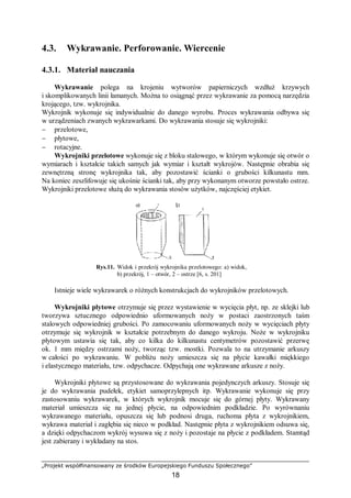 „Projekt współfinansowany ze środków Europejskiego Funduszu Społecznego”
18
4.3. Wykrawanie. Perforowanie. Wiercenie
4.3.1. Materiał nauczania
Wykrawanie polega na krojeniu wytworów papierniczych wzdłuż krzywych
i skomplikowanych linii łamanych. Można to osiągnąć przez wykrawanie za pomocą narzędzia
krojącego, tzw. wykrojnika.
Wykrojnik wykonuje się indywidualnie do danego wyrobu. Proces wykrawania odbywa się
w urządzeniach zwanych wykrawarkami. Do wykrawania stosuje się wykrojniki:
− przelotowe,
− płytowe,
− rotacyjne.
Wykrojniki przelotowe wykonuje się z bloku stalowego, w którym wykonuje się otwór o
wymiarach i kształcie takich samych jak wymiar i kształt wykrojów. Następnie obrabia się
zewnętrzną stronę wykrojnika tak, aby pozostawić ścianki o grubości kilkunastu mm.
Na koniec zeszlifowuje się ukośnie ścianki tak, aby przy wykonanym otworze powstało ostrze.
Wykrojniki przelotowe służą do wykrawania stosów użytków, najczęściej etykiet.
Rys.11. Widok i przekrój wykrojnika przelotowego: a) widok,
b) przekrój, 1 – otwór, 2 – ostrze [6, s. 201]
Istnieje wiele wykrawarek o różnych konstrukcjach do wykrojników przelotowych.
Wykrojniki płytowe otrzymuje się przez wystawienie w wycięcia płyt, np. ze sklejki lub
tworzywa sztucznego odpowiednio uformowanych noży w postaci zaostrzonych taśm
stalowych odpowiedniej grubości. Po zamocowaniu uformowanych noży w wycięciach płyty
otrzymuje się wykrojnik w kształcie potrzebnym do danego wykroju. Noże w wykrojniku
płytowym ustawia się tak, aby co kilka do kilkunastu centymetrów pozostawić przerwę
ok. 1 mm między ostrzami noży, tworząc tzw. mostki. Pozwala to na utrzymanie arkuszy
w całości po wykrawaniu. W pobliżu noży umieszcza się na płycie kawałki miękkiego
i elastycznego materiału, tzw. odpychacze. Odpychają one wykrawane arkusze z noży.
Wykrojniki płytowe są przystosowane do wykrawania pojedynczych arkuszy. Stosuje się
je do wykrawania pudełek, etykiet samoprzylepnych itp. Wykrawanie wykonuje się przy
zastosowaniu wykrawarek, w których wykrojnik mocuje się do górnej płyty. Wykrawany
materiał umieszcza się na jednej płycie, na odpowiednim podkładzie. Po wyrównaniu
wykrawanego materiału, opuszcza się lub podnosi druga, ruchoma płyta z wykrojnikiem,
wykrawa materiał i zagłębia się nieco w podkład. Następnie płyta z wykrojnikiem odsuwa się,
a dzięki odpychaczom wykrój wysuwa się z noży i pozostaje na płycie z podkładem. Stamtąd
jest zabierany i wykładany na stos.
 