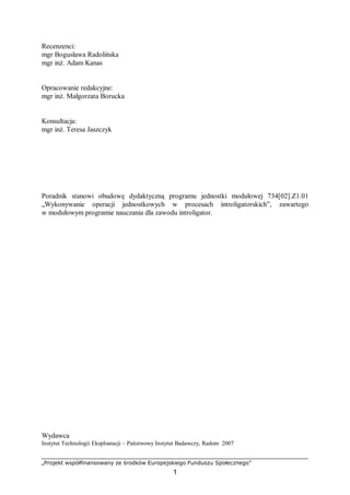„Projekt współfinansowany ze środków Europejskiego Funduszu Społecznego”
1
Recenzenci:
mgr Bogusława Radolińska
mgr inż. Adam Kanas
Opracowanie redakcyjne:
mgr inż. Małgorzata Borucka
Konsultacja:
mgr inż. Teresa Jaszczyk
Poradnik stanowi obudowę dydaktyczną programu jednostki modułowej 734[02].Z1.01
„Wykonywanie operacji jednostkowych w procesach introligatorskich”, zawartego
w modułowym programie nauczania dla zawodu introligator.
Wydawca
Instytut Technologii Eksploatacji – Państwowy Instytut Badawczy, Radom 2007
 