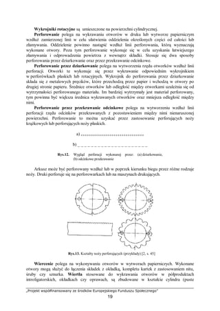 „Projekt współfinansowany ze środków Europejskiego Funduszu Społecznego”
19
Wykrojniki rotacyjne są umieszczone na powierzchni cylindrycznej.
Perforowanie polega na wykrawaniu otworów w druku lub wytworze papierniczym
wzdłuż zamierzonej linii w celu ułatwienia oddzielenia określonych części od całości lub
złamywania. Oddzielenie powinno nastąpić wzdłuż linii perforowania, którą wyznaczają
wykonane otwory. Poza tym perforowanie wykonuje się w celu uzyskania łatwiejszego
złamywania i odprowadzenia powietrza z wewnątrz składki. Stosuje się dwa sposoby
perforowania przez dziurkowanie oraz przez przekrawanie odcinkowe.
Perforowanie przez dziurkowanie polega na wytworzenia rzędu otworków wzdłuż linii
perforacji. Otworki te wykonuje się przez wykrawanie odpowiednim wykrojnikiem
w perforówkach płaskich lub rotacyjnych. Wykrojnik do perforowania przez dziurkowanie
składa się z metalowych pręcików, które przechodzą przez papier i wchodzą w otwory po
drugiej stronie papieru. Średnice otworków lub odległość między otworkami uzależnia się od
wytrzymałości perforowanego materiału. Im bardziej wytrzymały jest materiał perforowany,
tym powinna być większa średnica wykrawanych otworków oraz mniejsza odległość między
nimi.
Perforowanie przez przekrawanie odcinkowe polega na wytworzeniu wzdłuż linii
perforacji rzędu odcinków przekrawanych z pozostawieniem między nimi nienaruszonej
powierzchni. Perforowanie to można uzyskać przez zastosowanie perforujących noży
krążkowych lub perforujących noży płaskich.
a) o o o o o o o o o o o o o o o o o o o o o o o o o o o o o o o
b) _ _ _ _ _ _ _ _ _ _ _ _ _ _ _ _ _ _ _ _ _
Rys.12. Wygląd perforacji wykonanej przez: (a) dziurkowanie,
(b) odcinkowe przekrawanie
Arkusz może być perforowany wzdłuż lub w poprzek kierunku biegu przez różne rodzaje
noży. Druki perforuje się na perforowarkach lub na maszynach drukujących.
Rys.13. Kształty noży perforujących (przykłady) [2, s. 45]
Wiercenie polega na wykonywaniu otworów w wytworach papierniczych. Wykonane
otwory mogą służyć do łączenia składek z okładką, kompletu kartek z zastosowaniem nitu,
śruby czy sznurka. Wiertła stosowane do wykrawania otworów w półproduktach
introligatorskich, okładkach czy oprawach, są zbudowane w kształcie cylindra (puste
 