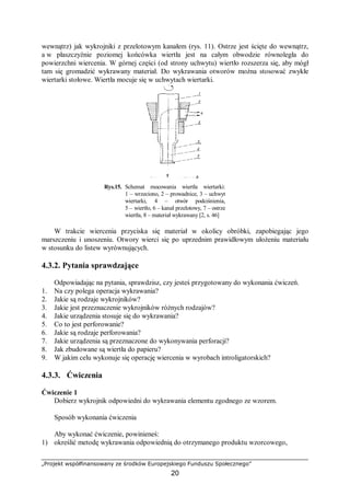 „Projekt współfinansowany ze środków Europejskiego Funduszu Społecznego”
20
wewnątrz) jak wykrojniki z przelotowym kanałem (rys. 11). Ostrze jest ścięte do wewnątrz,
a w płaszczyźnie poziomej końcówka wiertła jest na całym obwodzie równoległa do
powierzchni wiercenia. W górnej części (od strony uchwytu) wiertło rozszerza się, aby mógł
tam się gromadzić wykrawany materiał. Do wykrawania otworów można stosować zwykłe
wiertarki stołowe. Wiertła mocuje się w uchwytach wiertarki.
Rys.15. Schemat mocowania wiertła wiertarki:
1 – wrzeciono, 2 – prowadnice, 3 – uchwyt
wiertarki, 4 – otwór podciśnienia,
5 – wiertło, 6 – kanał przelotowy, 7 – ostrze
wiertła, 8 – materiał wykrawany [2, s. 46]
W trakcie wiercenia przyciska się materiał w okolicy obróbki, zapobiegając jego
marszczeniu i unoszeniu. Otwory wierci się po uprzednim prawidłowym ułożeniu materiału
w stosunku do listew wyrównujących.
4.3.2. Pytania sprawdzające
Odpowiadając na pytania, sprawdzisz, czy jesteś przygotowany do wykonania ćwiczeń.
1. Na czy polega operacja wykrawania?
2. Jakie są rodzaje wykrojników?
3. Jakie jest przeznaczenie wykrojników różnych rodzajów?
4. Jakie urządzenia stosuje się do wykrawania?
5. Co to jest perforowanie?
6. Jakie są rodzaje perforowania?
7. Jakie urządzenia są przeznaczone do wykonywania perforacji?
8. Jak zbudowane są wiertła do papieru?
9. W jakim celu wykonuje się operację wiercenia w wyrobach introligatorskich?
4.3.3. Ćwiczenia
Ćwiczenie 1
Dobierz wykrojnik odpowiedni do wykrawania elementu zgodnego ze wzorem.
Sposób wykonania ćwiczenia
Aby wykonać ćwiczenie, powinieneś:
1) określić metodę wykrawania odpowiednią do otrzymanego produktu wzorcowego,
 