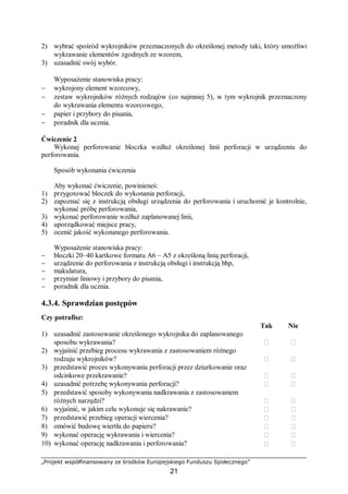 „Projekt współfinansowany ze środków Europejskiego Funduszu Społecznego”
21
2) wybrać spośród wykrojników przeznaczonych do określonej metody taki, który umożliwi
wykrawanie elementów zgodnych ze wzorem,
3) uzasadnić swój wybór.
Wyposażenie stanowiska pracy:
− wykrojony element wzorcowy,
− zestaw wykrojników różnych rodzajów (co najmniej 5), w tym wykrojnik przeznaczony
do wykrawania elementu wzorcowego,
− papier i przybory do pisania,
− poradnik dla ucznia.
Ćwiczenie 2
Wykonaj perforowanie bloczka wzdłuż określonej linii perforacji w urządzeniu do
perforowania.
Sposób wykonania ćwiczenia
Aby wykonać ćwiczenie, powinieneś:
1) przygotować bloczek do wykonania perforacji,
2) zapoznać się z instrukcją obsługi urządzenia do perforowania i uruchomić je kontrolnie,
wykonać próbę perforowania,
3) wykonać perforowanie wzdłuż zaplanowanej linii,
4) uporządkować miejsce pracy,
5) ocenić jakość wykonanego perforowania.
Wyposażenie stanowiska pracy:
− bloczki 20–40 kartkowe formatu A6 – A5 z określoną linią perforacji,
− urządzenie do perforowania z instrukcją obsługi i instrukcją bhp,
− makulatura,
− przymiar liniowy i przybory do pisania,
− poradnik dla ucznia.
4.3.4. Sprawdzian postępów
Czy potrafisz:
Tak Nie
1) uzasadnić zastosowanie określonego wykrojnika do zaplanowanego
sposobu wykrawania?  
2) wyjaśnić przebieg procesu wykrawania z zastosowaniem różnego
rodzaju wykrojników?  
3) przedstawić proces wykonywania perforacji przez dziurkowanie oraz
odcinkowe przekrawanie?  
4) uzasadnić potrzebę wykonywania perforacji?  
5) przedstawić sposoby wykonywania nadkrawania z zastosowaniem
różnych narzędzi?  
6) wyjaśnić, w jakim celu wykonuje się nakrawanie?  
7) przedstawić przebieg operacji wiercenia?  
8) omówić budowę wiertła do papieru?  
9) wykonać operację wykrawania i wiercenia?  
10) wykonać operację nadkrawania i perforowania?  
 