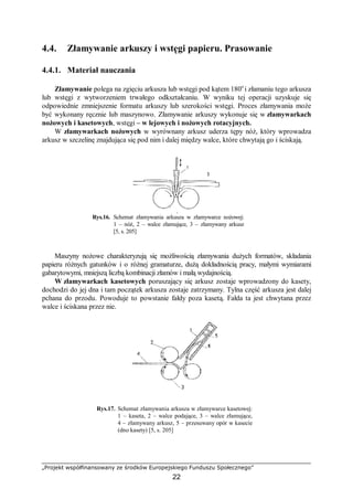 „Projekt współfinansowany ze środków Europejskiego Funduszu Społecznego”
22
4.4. Złamywanie arkuszy i wstęgi papieru. Prasowanie
4.4.1. Materiał nauczania
Złamywanie polega na zgięciu arkusza lub wstęgi pod kątem 180o
i złamaniu tego arkusza
lub wstęgi z wytworzeniem trwałego odkształcaniu. W wyniku tej operacji uzyskuje się
odpowiednie zmniejszenie formatu arkuszy lub szerokości wstęgi. Proces złamywania może
być wykonany ręcznie lub maszynowo. Złamywanie arkuszy wykonuje się w złamywarkach
nożowych i kasetowych, wstęgi – w lejowych i nożowych rotacyjnych.
W złamywarkach nożowych w wyrównany arkusz uderza tępy nóż, który wprowadza
arkusz w szczelinę znajdująca się pod nim i dalej między walce, które chwytają go i ściskają.
Rys.16. Schemat złamywania arkusza w złamywarce nożowej:
1 – nóż, 2 – walce złamujące, 3 – złamywany arkusz
[5, s. 205]
Maszyny nożowe charakteryzują się możliwością złamywania dużych formatów, składania
papieru różnych gatunków i o różnej gramaturze, dużą dokładnością pracy, małymi wymiarami
gabarytowymi, mniejszą liczbą kombinacji złamów i małą wydajnością.
W złamywarkach kasetowych poruszający się arkusz zostaje wprowadzony do kasety,
dochodzi do jej dna i tam początek arkusza zostaje zatrzymany. Tylna część arkusza jest dalej
pchana do przodu. Powoduje to powstanie fałdy poza kasetą. Fałda ta jest chwytana przez
walce i ściskana przez nie.
Rys.17. Schemat złamywania arkusza w złamywarce kasetowej:
1 – kaseta, 2 – walce podające, 3 – walce złamujące,
4 – złamywany arkusz, 5 – przesuwany opór w kasecie
(dno kasety) [5, s. 205]
 