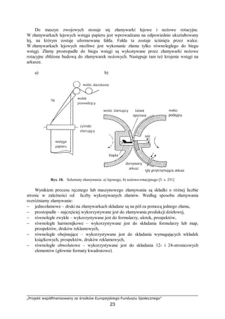 „Projekt współfinansowany ze środków Europejskiego Funduszu Społecznego”
23
Do maszyn zwojowych stosuje się złamywarki lejowe i nożowe rotacyjne.
W złamywarkach lejowych wstęga papieru jest wprowadzana na odpowiednio ukształtowany
lej, na którym zostaje uformowana fałda. Fałda ta zostaje ściśnięta przez walce.
W złamywarkach lejowych możliwe jest wykonanie złamu tylko równoległego do biegu
wstęgi. Złamy prostopadłe do biegu wstęgi są wykonywane przez złamywarki nożowe
rotacyjne zbliżone budową do złamywarek nożowych. Następuje tam też krojenie wstęgi na
arkusze.
a) b)
Rys. 18. Schematy złamywania: a) lejowego, b) nożowo-rotacyjnego [5. s. 251]
Wynikiem procesu ręcznego lub maszynowego złamywania są składki o różnej liczbie
stronic w zależności od liczby wykonywanych złamów. Według sposobu złamywania
rozróżniamy złamywanie:
− jednozłamowe – druki na złamywarkach składane są na pół za pomocą jednego złamu,
− prostopadłe – najczęściej wykorzystywane jest do złamywania produkcji dziełowej,
− równoległe zwykłe – wykorzystywane jest do formularzy, ulotek, prospektów,
− równoległe harmonijkowe – wykorzystywane jest do składania formularzy lub map,
prospektów, druków reklamowych,
− równoległe obejmujące – wykorzystywane jest do składania wymagających wkładek
książkowych, prospektów, druków reklamowych,
− równoległe obwolutowe – wykorzystywane jest do składania 12- i 24-stronicowych
elementów (głównie formaty kwadratowe).
 