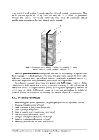 „Projekt współfinansowany ze środków Europejskiego Funduszu Społecznego”
26
przeważnie 250 sztuk składek 32-stronicowych lub 500 sztuk składek 16-stronicowych. Masa
paczki powinna wynosić ok. 10 kg, koniecznie mniej niż 15 kg. Składki do prasowania
powinny być liczone. Nowoczesne złamywarki mają prasy do prasowania składek
umożliwiające automatyczne liczenie i wiązanie stosów składek.
Rys. 23. Sprasowana paczka składek: 1 – składki, 2 – podkładki, 3 – taśma
wiążąca paczkę, 4 – zamek zaciskający taśmę [6, s. 211]
Operacja prasowania składek ma ogromne znaczenie dla prawidłowego przeprowadzania
dalszych procesów technologicznych oprawiania. Brak prasowania składek lub niedokładnie
wykonane prasowanie może spowodować znaczne zmniejszenie wydajności maszyn przy
oprawianiu, pogorszenie wielu parametrów jakościowych uzyskanych opraw.
Specyficznym rodzajem prasowania jest prasowanie kalibrujące, zwane w skrócie
kalibrowaniem. Kalibrowanie jest to rodzaj prasowania stosowany do takich elementów jak
wkłady lub oprawy. W danym nakładzie grubość poszczególnych egzemplarzy wkładów lub
opraw może się różnić. Kalibrowanie polega na prasowaniu egzemplarzy do jednakowej
grubości. Wartość nacisku zmienia się automatycznie, zależnie od grubości egzemplarza.
4.4.2. Pytania sprawdzające
Odpowiadając na pytania, sprawdzisz, czy jesteś przygotowany do wykonania ćwiczeń.
1. Na czy polega złamywanie arkuszy?
2. Jakie są sposoby wykonywania złamywania?
3. Jakie są rodzaje złamywania?
4. Jakie urządzenia są przeznaczone do złamywania?
5. Jak wykonujemy złamywanie ręczne?
6. Jaka jest zasada pracy złamywarki kasetowej?
7. Jaka jest zasada pracy złamywarki nożowej?
8. Do czego przeznaczone jest prasa introligatorska?
 