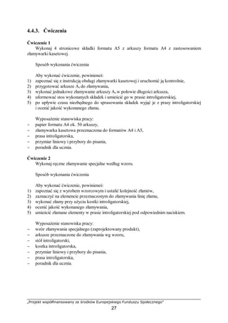 „Projekt współfinansowany ze środków Europejskiego Funduszu Społecznego”
27
4.4.3. Ćwiczenia
Ćwiczenie 1
Wykonaj 4 stronicowe składki formatu A5 z arkuszy formatu A4 z zastosowaniem
złamywarki kasetowej.
Sposób wykonania ćwiczenia
Aby wykonać ćwiczenie, powinieneś:
1) zapoznać się z instrukcją obsługi złamywarki kasetowej i uruchomić ją kontrolnie,
2) przygotować arkusze A4 do złamywania,
3) wykonać jednakowe złamywanie arkuszy A4 w połowie długości arkusza,
4) uformować stos wykonanych składek i umieścić go w prasie introligatorskiej,
5) po upływie czasu niezbędnego do sprasowania składek wyjąć je z prasy introligatorskiej
i ocenić jakość wykonanego złamu.
Wyposażenie stanowiska pracy:
− papier formatu A4 ok. 50 arkuszy,
− złamywarka kasetowa przeznaczona do formatów A4 i A5,
− prasa introligatorska,
− przymiar liniowy i przybory do pisania,
− poradnik dla ucznia.
Ćwiczenie 2
Wykonaj ręczne złamywanie specjalne według wzoru.
Sposób wykonania ćwiczenia
Aby wykonać ćwiczenie, powinieneś:
1) zapoznać się z wyrobem wzorcowym i ustalić kolejność złamów,
2) zaznaczyć na elemencie przeznaczonym do złamywania linię złamu,
3) wykonać złamy przy użyciu kostki introligatorskiej,
4) ocenić jakość wykonanego złamywania,
5) umieścić złamane elementy w prasie introligatorskiej pod odpowiednim naciskiem.
Wyposażenie stanowiska pracy:
− wzór złamywania specjalnego (zaprojektowany produkt),
− arkusze przeznaczone do złamywania wg wzoru,
− stół introligatorski,
− kostka introligatorska,
− przymiar liniowy i przybory do pisania,
− prasa introligatorska,
− poradnik dla ucznia.
 
