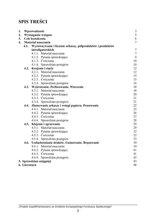 „Projekt współfinansowany ze środków Europejskiego Funduszu Społecznego”
2
SPIS TREŚCI
1. Wprowadzenie 3
2. Wymagania wstępne 5
3. Cele kształcenia 6
4. Materiał nauczania 7
4.1. Wyrównywanie i liczenie arkuszy, półproduktów i produktów
introligatorskich 7
4.1.1. Materiał nauczania 7
4.1.2. Pytania sprawdzające 9
4.1.3. Ćwiczenia 10
4.1.4. Sprawdzian postępów 10
4.2. Krojenie i cięcie 12
4.2.1. Materiał nauczania 12
4.2.2. Pytania sprawdzające 15
4.2.3. Ćwiczenia 15
4.2.4. Sprawdzian postępów 16
4.3. Wykrawanie. Perforowanie. Wiercenie 18
4.3.1. Materiał nauczania 18
4.3.2. Pytania sprawdzające 20
4.3.3. Ćwiczenia 21
4.3.4. Sprawdzian postępów 21
4.4. Złamywanie arkuszy i wstęgi papieru. Prasowanie 22
4.4.1. Materiał nauczania 22
4.4.2. Pytania sprawdzające 26
4.4.3. Ćwiczenia 27
4.4.4. Sprawdzian postępów 28
4.5. Klejenie i zgrzewanie 29
4.5.1. Materiał nauczania 29
4.5.2. Pytania sprawdzające 32
4.5.3. Ćwiczenia 32
4.5.4. Sprawdzian postępów 33
4.6. Uszlachetnianie druków. Gumowanie. Brązowanie 34
4.6.1. Materiał nauczania 34
4.6.2. Pytania sprawdzające 41
4.6.3. Ćwiczenia 41
4.6.4. Sprawdzian postępów 42
5. Sprawdzian osiągnięć 43
6. Literatura 48
 