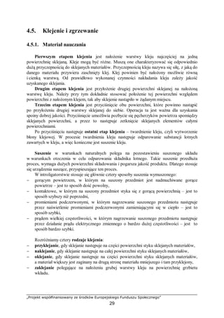 „Projekt współfinansowany ze środków Europejskiego Funduszu Społecznego”
29
4.5. Klejenie i zgrzewanie
4.5.1. Materiał nauczania
Pierwszym etapem klejenia jest nałożenie warstwy kleju najczęściej na jedną
powierzchnię sklejaną. Kleje mogą być różne. Muszą one charakteryzować się odpowiednio
dużą przyczepnością do sklejanych materiałów. Przyczepnością kleju nazywa się siłę, z jaką do
danego materiału przywiera zaschnięty klej. Klej powinien być nałożony możliwie równą
i cienką warstwą. Od prawidłowo wykonanej czynności nakładania kleju zależy jakość
uzyskanego sklejania.
Drugim etapem klejenia jest przyłożenie drugiej powierzchni sklejanej na nałożoną
warstwę kleju. Należy przy tym dokładnie stosować położenie tej powierzchni względem
powierzchni z nałożonym klejem, tak aby sklejenie nastąpiło w żądanym miejscu.
Trzecim etapem klejenia jest przyciśnięcie obu powierzchni, które powinno nastąpić
po przyłożeniu drugiej warstwy sklejanej do siebie. Operacja ta jest ważna dla uzyskania
spoiny dobrej jakości. Przyciśnięcie umożliwia pozbycie się pęcherzyków powietrza spomiędzy
sklejanych powierzchni, a przez to następuje zetknięcie sklejanych elementów całymi
powierzchniami.
Po przyciśnięciu następuje ostatni etap klejenia – twardnienie kleju, czyli wytworzenie
błony klejowej. W procesie twardnienia kleju następuje odparowanie substancji lotnych
zawartych w kleju, a więc konieczne jest suszenie kleju.
Suszenie w warunkach naturalnych polega na pozostawieniu suszonego układu
w warunkach otoczenia w celu odparowania składnika lotnego. Takie suszenie przedłuża
proces, wymaga dużych powierzchni składowania i pogarsza jakość produktu. Dlatego stosuje
się urządzenia suszące, przyspieszające ten proces.
W introligatorstwie stosuje się głównie cztery sposoby suszenia wymuszonego:
− gorącym powietrzem, w którym na suszony przedmiot jest nadmuchiwane gorące
powietrze – jest to sposób dość powolny,
− kontaktowe, w którym na suszony przedmiot styka się z gorącą powierzchnią – jest to
sposób szybszy niż poprzedni,
− promieniami podczerwonymi, w którym nagrzewanie suszonego przedmiotu następuje
przez naświetlenie promieniami podczerwonymi zamieniającymi się w ciepło – jest to
sposób szybki,
− prądem wielkiej częstotliwości, w którym nagrzewanie suszonego przedmiotu następuje
przez działanie prądu elektrycznego zmiennego o bardzo dużej częstotliwości – jest to
sposób bardzo szybki.
Rozróżniamy cztery rodzaje klejenia:
− przyklejanie, gdy sklejanie następuje na części powierzchni styku sklejanych materiałów,
− naklejanie, gdy sklejanie następuje na całej powierzchni styku sklejanych materiałów,
− oklejanie, gdy sklejanie następuje na części powierzchni styku sklejanych materiałów,
a materiał większy jest zaginany na drugą stronę materiału mniejszego i tam przyklejony,
− zaklejanie polegające na nałożeniu grubej warstwy kleju na powierzchnię grzbietu
wkładu.
 