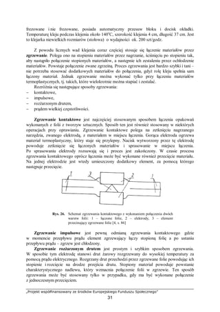 „Projekt współfinansowany ze środków Europejskiego Funduszu Społecznego”
31
frezowane i nie frezowane, posiada automatyczny przesuw bloku i docisk okładki.
Temperaturę kleju podczas klejenia około 140o
C, szerokość klejenia 4 cm, długość 37 cm. Jest
to klejarka niewielkich rozmiarów (stołowa) o wydajności ok. 200 szt/godz.
Z powodu licznych wad klejenia coraz częściej stosuje się łączenie materiałów przez
zgrzewanie. Polega ono na stopieniu materiałów przez nagrzanie, ściśnięciu po stopieniu tak,
aby nastąpiło połączenie stopionych materiałów, a następnie ich zestaleniu przez ochłodzenie
materiałów. Powstaje połączenie zwane zgrzeiną. Proces zgrzewania jest bardzo szybki i tani –
nie potrzeba stosować dodatkowych materiałów do połączenia, gdyż rolę kleju spełnia sam
łączony materiał. Jednak zgrzewanie można wykonać tylko przy łączeniu materiałów
termoplastycznych, tj. takich, które wielokrotnie można stapiać i zestalać.
Rozróżnia się następujące sposoby zgrzewania:
− kontaktowe,
− impulsowe,
− rozżarzonym drutem,
− prądem wielkiej częstotliwości.
Zgrzewanie kontaktowe jest najczęściej stosowanym sposobem łączenia opakowań
wykonanych z folii z tworzyw sztucznych. Sposób ten jest również stosowany w niektórych
operacjach przy oprawianiu. Zgrzewanie kontaktowe polega na zetknięciu nagrzanego
narzędzia, zwanego elektrodą, z materiałem w miejscu łączenia. Gorąca elektroda ogrzewa
materiał termoplastyczny, który staje się przylepny. Nacisk wytworzony przez tę elektrodę
powoduje zetknięcie się łączonych materiałów i sprasowanie w miejscu łączenia.
Po sprasowaniu elektrody rozsuwają się i proces jest zakończony. W czasie procesu
zgrzewania kontaktowego oprócz łączenia może być wykonane również przecięcie materiału.
Na jednej elektrodzie jest wtedy umieszczony dodatkowy element, za pomocą którego
następuje przecięcie.
Rys. 26. Schemat zgrzewania kontaktowego z wykonaniem połączenia dwóch
warstw folii: 1 – łączone folie, 2 – elektrody, 3 – element
przecinający zgrzewane folie [4, s. 86]
Zgrzewanie impulsowe jest pewną odmianą zgrzewania kontaktowego gdzie
w momencie przepływu prądu element zgrzewający łączy stopioną folię a po ustaniu
przepływu prądu – zgrzew jest chłodzony.
Zgrzewanie rozżarzonym drutem jest prostym i szybkim sposobem zgrzewania.
W sposobie tym elektrodę stanowi drut żarowy rozgrzewany do wysokiej temperatury za
pomocą prądu elektrycznego. Rozgrzany drut przechodzi przez zgrzewane folie powodując ich
stopienie i rozcięcie na drodze przejścia drutu. Stopiony materiał powoduje powstanie
charakterystycznego nadlewu, który wzmacnia połączenie folii w zgrzewie. Ten sposób
zgrzewania może być stosowany tylko w przypadku, gdy ma być wykonane połączenie
z jednoczesnym przecięciem.
 
