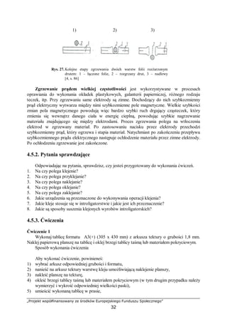 „Projekt współfinansowany ze środków Europejskiego Funduszu Społecznego”
32
1) 2) 3)
Rys. 27. Kolejne etapy zgrzewania dwóch warstw folii rozżarzonym
drutem: 1 – łączone folie, 2 – rozgrzany drut, 3 – nadlewy
[4, s. 86]
Zgrzewanie prądem wielkiej częstotliwości jest wykorzystywane w procesach
oprawiania do wykonania okładek plastykowych, galanterii papierniczej, różnego rodzaju
teczek, itp. Przy zgrzewaniu same elektrody są zimne. Dochodzący do nich szybkozmienny
prąd elektryczny wytwarza między nimi szybkozmienne pole magnetyczne. Wielkie szybkości
zmian pola magnetycznego powodują więc bardzo szybki ruch drgający cząsteczek, który
zmienia się wewnątrz danego ciała w energię cieplną, powodując szybkie nagrzewanie
materiału znajdującego się między elektrodami. Proces zgrzewania polega na wtłoczeniu
elektrod w zgrzewany materiał. Po zastosowaniu nacisku przez elektrody przechodzi
szybkozmienny prąd, który ogrzewa i stapia materiał. Natychmiast po zakończeniu przepływu
szybkozmiennego prądu elektrycznego następuje ochłodzenie materiału przez zimne elektrody.
Po ochłodzeniu zgrzewanie jest zakończone.
4.5.2. Pytania sprawdzające
Odpowiadając na pytania, sprawdzisz, czy jesteś przygotowany do wykonania ćwiczeń.
1. Na czy polega klejenie?
2. Na czy polega przyklejanie?
3. Na czy polega naklejanie?
4. Na czy polega oklejanie?
5. Na czy polega zaklejanie?
6. Jakie urządzenia są przeznaczone do wykonywania operacji klejenia?
7. Jakie kleje stosuje się w introligatorstwie i jakie jest ich przeznaczenie?
8. Jakie są sposoby suszenia klejonych wyrobów introligatorskich?
4.5.3. Ćwiczenia
Ćwiczenie 1
Wykonaj tablicę formatu A3(+) (305 x 430 mm) z arkusza tektury o grubości 1,8 mm.
Naklej papierową planszę na tablicę i oklej brzegi tablicy taśmą lub materiałem pokryciowym.
Sposób wykonania ćwiczenia
Aby wykonać ćwiczenie, powinieneś:
1) wybrać arkusz odpowiedniej grubości i formatu,
2) nanieść na arkusz tektury warstwę kleju umożliwiającą naklejenie planszy,
3) nakleić planszę na tekturę,
4) okleić brzegi tablicy taśmą lub materiałem pokryciowym (w tym drugim przypadku należy
wymierzyć i wykroić odpowiedniej wielkości paski),
5) umieścić wykonaną tablicę w prasie,
 