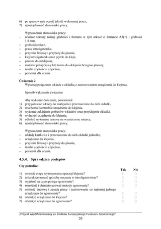 „Projekt współfinansowany ze środków Europejskiego Funduszu Społecznego”
33
6) po sprasowaniu ocenić jakość wykonanej pracy,
7) uporządkować stanowisko pracy.
Wyposażenie stanowiska pracy:
− arkusze tektury różnej grubości i formatu w tym arkusz o formacie A3(+) i grubości
1,8 mm,
− grubościomierz,
− prasa introligatorska,
− przymiar liniowy i przybory do pisania,
− klej introligatorski oraz pędzle do kleju,
− plansza do naklejania,
− materiał pokryciowy lub taśma do oklejania brzegów planszy,
− środki czystości i czyściwo,
− poradnik dla ucznia.
Ćwiczenie 2
Wykonaj połączenie wkładu z okładką z zastosowaniem urządzenia do klejenia.
Sposób wykonania ćwiczenia
Aby wykonać ćwiczenie, powinieneś:
1) przygotować wkłady do zaklejania i przeznaczone do nich okładki,
2) uruchomić kontrolnie urządzenie do klejenia,
3) wykonać zaklejanie grzbietów wkładów oraz przyklejenie okładki,
4) wyłączyć urządzenie do klejenia,
5) odłożyć wykonane oprawy na wyznaczone miejsce,
6) uporządkować stanowisko pracy.
Wyposażenie stanowiska pracy:
− wkłady kartkowe i przeznaczone do nich okładki jednolite,
− urządzenie do klejenia,
− przymiar liniowy i przybory do pisania,
− środki czystości i czyściwo,
− poradnik dla ucznia.
4.5.4. Sprawdzian postępów
Czy potrafisz:
Tak Nie
1) omówić etapy wykonywania operacji klejenia?  
2) scharakteryzować sposoby suszenia w introligatorstwie?  
3) wyjaśnić na czym polega zgrzewanie?  
4) rozróżnić i charakteryzować metody zgrzewania?  
5) omówić budowę i zasadę pracy i zastosowanie co najmniej jednego
urządzenia do zgrzewania?  
6) obsłużyć urządzenie do klejenia?  
7) obsłużyć urządzenie do zgrzewania?  
 