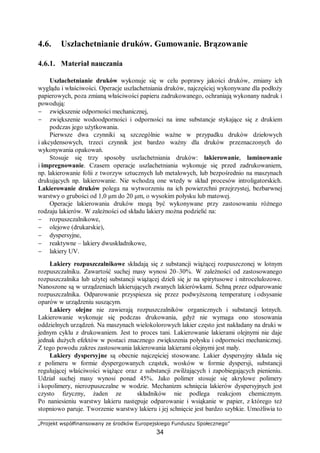„Projekt współfinansowany ze środków Europejskiego Funduszu Społecznego”
34
4.6. Uszlachetnianie druków. Gumowanie. Brązowanie
4.6.1. Materiał nauczania
Uszlachetnianie druków wykonuje się w celu poprawy jakości druków, zmiany ich
wyglądu i właściwości. Operacje uszlachetniania druków, najczęściej wykonywane dla podłoży
papierowych, poza zmianą właściwości papieru zadrukowanego, ochraniają wykonany nadruk i
powodują:
− zwiększenie odporności mechanicznej,
− zwiększenie wodoodporności i odporności na inne substancje stykające się z drukiem
podczas jego użytkowania.
Pierwsze dwa czynniki są szczególnie ważne w przypadku druków dziełowych
i akcydensowych, trzeci czynnik jest bardzo ważny dla druków przeznaczonych do
wykonywania opakowań.
Stosuje się trzy sposoby uszlachetniania druków: lakierowanie, laminowanie
i impregnowanie. Czasem operacje uszlachetniania wykonuje się przed zadrukowaniem,
np. lakierowanie folii z tworzyw sztucznych lub metalowych, lub bezpośrednio na maszynach
drukujących np. lakierowanie. Nie wchodzą one wtedy w skład procesów introligatorskich.
Lakierowanie druków polega na wytworzeniu na ich powierzchni przejrzystej, bezbarwnej
warstwy o grubości od 1,0 μm do 20 μm, o wysokim połysku lub matowej.
Operacje lakierowania druków mogą być wykonywane przy zastosowaniu różnego
rodzaju lakierów. W zależności od składu lakiery można podzielić na:
− rozpuszczalnikowe,
− olejowe (drukarskie),
− dyspersyjne,
− reaktywne – lakiery dwuskładnikowe,
− lakiery UV.
Lakiery rozpuszczalnikowe składają się z substancji wiążącej rozpuszczonej w lotnym
rozpuszczalniku. Zawartość suchej masy wynosi 20–30%. W zależności od zastosowanego
rozpuszczalnika lub użytej substancji wiążącej dzieli się je na spirytusowe i nitrocelulozowe.
Nanoszone są w urządzeniach lakierujących zwanych lakierówkami. Schną przez odparowanie
rozpuszczalnika. Odparowanie przyspiesza się przez podwyższoną temperaturę i odsysanie
oparów w urządzeniu suszącym.
Lakiery olejne nie zawierają rozpuszczalników organicznych i substancji lotnych.
Lakierowanie wykonuje się podczas drukowania, gdyż nie wymaga ono stosowania
oddzielnych urządzeń. Na maszynach wielokolorowych lakier często jest nakładany na druki w
jednym cyklu z drukowaniem. Jest to proces tani. Lakierowanie lakierami olejnymi nie daje
jednak dużych efektów w postaci znacznego zwiększenia połysku i odporności mechanicznej.
Z tego powodu zakres zastosowania lakierowania lakierami olejnymi jest mały.
Lakiery dyspersyjne są obecnie najczęściej stosowane. Lakier dyspersyjny składa się
z polimeru w formie dyspergowanych cząstek, wosków w formie dyspersji, substancji
regulującej właściwości wiążące oraz z substancji zwilżających i zapobiegających pienieniu.
Udział suchej masy wynosi ponad 45%. Jako polimer stosuje się akrylowe polimery
i kopolimery, nierozpuszczalne w wodzie. Mechanizm schnięcia lakierów dyspersyjnych jest
czysto fizyczny, żaden ze składników nie podlega reakcjom chemicznym.
Po naniesieniu warstwy lakieru następuje odparowanie i wsiąkanie w papier, z którego też
stopniowo paruje. Tworzenie warstwy lakieru i jej schnięcie jest bardzo szybkie. Umożliwia to
 