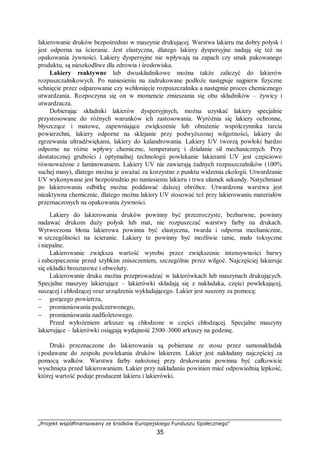 „Projekt współfinansowany ze środków Europejskiego Funduszu Społecznego”
35
lakierowanie druków bezpośrednio w maszynie drukującej. Warstwa lakieru ma dobry połysk i
jest odporna na ścieranie. Jest elastyczna, dlatego lakiery dyspersyjne nadają się też na
opakowania żywności. Lakiery dyspersyjne nie wpływają na zapach czy smak pakowanego
produktu, są nieszkodliwe dla zdrowia i środowiska.
Lakiery reaktywne lub dwuskładnikowe można także zaliczyć do lakierów
rozpuszczalnikowych. Po naniesieniu na zadrukowane podłoże następuje najpierw fizyczne
schnięcie przez odparowanie czy wchłonięcie rozpuszczalnika a następnie proces chemicznego
utwardzania. Rozpoczyna się on w momencie zmieszania się obu składników – żywicy i
utwardzacza.
Dobierając składniki lakierów dyspersyjnych, można uzyskać lakiery specjalnie
przystosowane do różnych warunków ich zastosowania. Wyróżnia się lakiery ochronne,
błyszczące i matowe, zapewniające zwiększenie lub obniżenie współczynnika tarcia
powierzchni, lakiery odporne na sklejanie przy podwyższonej wilgotności, lakiery do
zgrzewania ultradźwiękami, lakiery do kalandrowania. Lakiery UV tworzą powłoki bardzo
odporne na różne wpływy chemiczne, temperaturę i działanie sił mechanicznych. Przy
dostatecznej grubości i optymalnej technologii powlekanie lakierami UV jest częściowo
równoważone z laminowaniem. Lakiery UV nie zawierają żadnych rozpuszczalników (100%
suchej masy), dlatego można je uważać za korzystne z punktu widzenia ekologii. Utwardzanie
UV wykonywane jest bezpośrednio po naniesieniu lakieru i trwa ułamek sekundy. Natychmiast
po lakierowaniu odbitkę można poddawać dalszej obróbce. Utwardzona warstwa jest
nieaktywna chemicznie, dlatego można lakiery UV stosować też przy lakierowaniu materiałów
przeznaczonych na opakowania żywności.
Lakiery do lakierowania druków powinny być przezroczyste, bezbarwne, powinny
nadawać drukom duży połysk lub mat, nie rozpuszczać warstwy farby na drukach.
Wytworzona błona lakierowa powinna być elastyczna, twarda i odporna mechanicznie,
w szczególności na ścieranie. Lakiery te powinny być możliwie tanie, mało toksyczne
i niepalne.
Lakierowanie zwiększa wartość wyrobu przez zwiększenie intensywności barwy
i zabezpieczenie przed szybkim zniszczeniem, szczególnie przez wilgoć. Najczęściej lakieruje
się okładki broszurowe i obwoluty.
Lakierowanie druku można przeprowadzać w lakierówkach lub maszynach drukujących.
Specjalne maszyny lakierujące – lakierówki składają się z nakładaka, części powlekającej,
suszącej i chłodzącej oraz urządzenia wykładającego. Lakier jest suszony za pomocą:
− gorącego powietrza,
− promieniowania podczerwonego,
− promieniowania nadfioletowego.
Przed wyłożeniem arkusze są chłodzone w części chłodzącej. Specjalne maszyny
lakierujące – lakierówki osiągają wydajność 2500–3000 arkuszy na godzinę.
Druki przeznaczone do lakierowania są pobierane ze stosu przez samonakładak
i podawane do zespołu powlekania druków lakierem. Lakier jest nakładany najczęściej za
pomocą wałków. Warstwa farby nałożonej przy drukowaniu powinna być całkowicie
wyschnięta przed lakierowaniem. Lakier przy nakładaniu powinien mieć odpowiednią lepkość,
której wartość podaje producent lakieru i lakierówki.
 