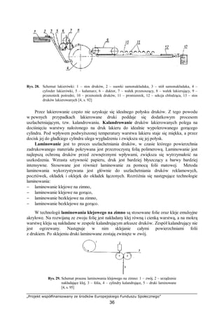 „Projekt współfinansowany ze środków Europejskiego Funduszu Społecznego”
36
Rys. 28. Schemat lakierówki: 1 – stos druków, 2 – ssawki samonakładaka, 3 – stół samonakładaka, 4 –
cylinder lakierówki, 5 – kałamarz, 6 – duktor, 7 – wałek przenoszący, 8 – wałek lakierujący, 9 –
przenośnik pośredni, 10 – przenośnik druków, 11 – promiennik, 12 – sekcja chłodząca, 13 – stos
druków lakierowanych [4, s. 92]
Przez lakierowanie często nie uzyskuje się idealnego połysku druków. Z tego powodu
w pewnych przypadkach lakierowane druki poddaje się dodatkowym procesom
uszlachetniającym, tzw. kalandrowaniu. Kalandrowanie druków lakierowanych polega na
dociśnięciu warstwy nałożonego na druk lakieru do idealnie wypolerowanego gorącego
cylindra. Pod wpływem podwyższonej temperatury warstwa lakieru staje się miękka, a przez
docisk jej do gładkiego cylindra ulega wygładzeniu i zwiększa się jej połysk.
Laminowanie jest to proces uszlachetniania druków, w czasie którego powierzchnia
zadrukowanego materiału pokrywana jest przezroczystą folią polimerową. Laminowanie jest
najlepszą ochroną druków przed zewnętrznymi wpływami, zwiększa się wytrzymałość na
uszkodzenia. Wzrasta sztywność papieru, druk jest bardziej błyszczący a barwy bardziej
intensywne. Stosowane jest również laminowanie za pomocą folii matowej. Metoda
laminowania wykorzystywana jest głównie do uszlachetniania druków reklamowych,
pocztówek, okładek i oklejek do okładek łączonych. Rozróżnia się następujące technologie
laminowania:
− laminowanie klejowe na zimno,
− laminowanie klejowe na gorąco,
− laminowanie bezklejowe na zimno,
− laminowanie bezklejowe na gorąco.
W technologii laminowania klejowego na zimno są stosowane folie oraz kleje emulsyjne
akrylowe. Na rozwijaną ze zwoju folię jest nakładany klej równą i cienką warstwą, a na mokrą
warstwę kleju są nakładane w zespole kalandrującym arkusze druków. Zespół kalandrujący nie
jest ogrzewany. Następuje w nim sklejanie całymi powierzchniami folii
z drukiem. Po sklejeniu druki laminowane zostają zwinięte w zwój.
Rys. 29. Schemat procesu laminowania klejowego na zimno: 1 – zwój, 2 – urządzenie
nakładające klej, 3 – folia, 4 – cylindry kalandrujące, 5 – druki laminowane
[4, s. 95]
 