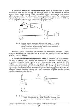 „Projekt współfinansowany ze środków Europejskiego Funduszu Społecznego”
37
W technologii laminowania klejowego na gorąco stosuje się folię rozwijaną ze zwoju
o szerokości o ok. 10 mm mniejszej niż szerokość druku. Klej jest nakładany na folię za
pomocą wałków cienką warstwą. Folię z warstwą kleju przeprowadza się przez tunel suszący,
gdzie następuje całkowite odparowanie rozpuszczalników z kleju. Przy laminowaniu
wykorzystuje się zarówno suszenie promieniami podczerwonymi, jak suszenie kontaktowe,
w obu przypadkach z dodatkowym nadmuchem ciepłego powietrza.
Rys. 30. Schemat procesu laminowania klejowego na gorąco: 1 – agregat
nakładający klej na taśmę folii rozwijanej na zwoju, 2 – tunel suszący, 3 –
cylindry kalandrujące, 4 – samonakładak druków, 5 – druk laminowany, 6
– zwój z laminowanym drukiem [4, s. 95]
Metalowy cylinder kalandrujący jest ogrzewany do odpowiedniej temperatury. Nacisk
cylindrów kalandrujących jest regulowany. W zespole tym następuje sprasowanie arkuszy
druków z folią i ich sklejenie.
W technologii laminowania bezklejowego na gorąco są stosowane folie dwuwarstwowe.
Ich warstwę spodnią, mniej odporną na podwyższoną temperaturę, stanowi polietylen,
a warstwę wierzchnią, bardzo odporną na podwyższoną temperaturę – poliester lub folie
wiskozowe. Laminowanie bezklejowe na gorąco polega na przepuszczaniu folii
z drukiem między gorącymi cylindrami kalandrującymi w ten sposób, aby strona spodnia folii
stykała się z powierzchnią druków. Temperatura cylindrów kalandrujących musi być taka, aby
nastąpiło stopienie spodniej warstwy folii. Przy laminowaniu stopiona warstwa spodnia
zgrzewa się z powierzchnią druków.
Rys. 31. Schemat procesu laminowania bezklejowego na gorąco: 1 – zwój folii,
2 – folia dwuwarstwowa, 3 – wałek zmieniający kierunek wstęgi,
4 – arkusze druków, 5 – cylindry kalandrujące, 6 – gotowy laminat
[4, s. 96]
 