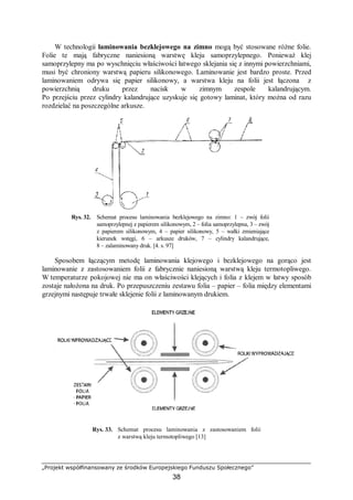„Projekt współfinansowany ze środków Europejskiego Funduszu Społecznego”
38
W technologii laminowania bezklejowego na zimno mogą być stosowane różne folie.
Folie te mają fabryczne naniesioną warstwę kleju samoprzylepnego. Ponieważ klej
samoprzylepny ma po wyschnięciu właściwości łatwego sklejania się z innymi powierzchniami,
musi być chroniony warstwą papieru silikonowego. Laminowanie jest bardzo proste. Przed
laminowaniem odrywa się papier silikonowy, a warstwa kleju na folii jest łączona z
powierzchnią druku przez nacisk w zimnym zespole kalandrującym.
Po przejściu przez cylindry kalandrujące uzyskuje się gotowy laminat, który można od razu
rozdzielać na poszczególne arkusze.
Rys. 32. Schemat procesu laminowania bezklejowego na zimno: 1 – zwój folii
samoprzylepnej z papierem silikonowym, 2 – folia samoprzylepna, 3 – zwój
z papierem silikonowym, 4 – papier silikonowy, 5 – wałki zmieniające
kierunek wstęgi, 6 – arkusze druków, 7 – cylindry kalandrujące,
8 – zalaminowany druk. [4. s. 97]
Sposobem łączącym metodę laminowania klejowego i bezklejowego na gorąco jest
laminowanie z zastosowaniem folii z fabrycznie naniesioną warstwą kleju termotopliwego.
W temperaturze pokojowej nie ma on właściwości klejących i folia z klejem w łatwy sposób
zostaje nałożona na druk. Po przepuszczeniu zestawu folia – papier – folia między elementami
grzejnymi następuje trwałe sklejenie folii z laminowanym drukiem.
Rys. 33. Schemat procesu laminowania z zastosowaniem folii
z warstwą kleju termotopliwego [13]
 