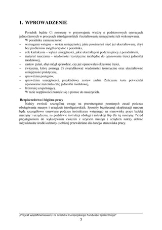 „Projekt współfinansowany ze środków Europejskiego Funduszu Społecznego”
3
1. WPROWADZENIE
Poradnik będzie Ci pomocny w przyswajaniu wiedzy o podstawowych operacjach
jednostkowych w procesach introligatorskich i kształtowaniu umiejętności ich wykonywania.
W poradniku zamieszczono:
− wymagania wstępne – wykaz umiejętności, jakie powinieneś mieć już ukształtowane, abyś
bez problemów mógł korzystać z poradnika,
− cele kształcenia – wykaz umiejętności, jakie ukształtujesz podczas pracy z poradnikiem,
− materiał nauczania – wiadomości teoretyczne niezbędne do opanowania treści jednostki
modułowej,
− zastaw pytań, abyś mógł sprawdzić, czy już opanowałeś określone treści,
− ćwiczenia, które pomogą Ci zweryfikować wiadomości teoretyczne oraz ukształtować
umiejętności praktyczne,
− sprawdzian postępów,
− sprawdzian umiejętności, przykładowy zestaw zadań. Zaliczenie testu potwierdzi
opanowanie materiału całej jednostki modułowej,
− literaturę uzupełniającą.
W razie wątpliwości zwrócić się o pomoc do nauczyciela.
Bezpieczeństwo i higiena pracy
Należy zwrócić szczególną uwagę na przestrzeganie poznanych zasad podczas
obsługiwania maszyn i urządzeń introligatorskich. Sposoby bezpiecznej eksploatacji maszyn
będą szczegółowo omawiane podczas instruktarzu wstępnego na stanowisku pracy każdej
maszyny i urządzenia, na podstawie instrukcji obsługi i instrukcji bhp dla tej maszyny. Przed
przystąpieniem do wykonywania ćwiczeń z użyciem maszyn i urządzeń należy dobrać
indywidualne środki ochrony osobistej przewidziane dla danego stanowiska pracy.
 