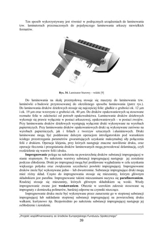 „Projekt współfinansowany ze środków Europejskiego Funduszu Społecznego”
39
Ten sposób wykorzystywany jest również w podręcznych urządzeniach do laminowania
tzw. laminatorach przeznaczonych do pojedynczego laminowania arkuszy niewielkich
formatów.
Rys. 34. Laminator biurowy – widok [9]
Do laminowania na skalę przemysłową stosuje się maszyny do laminowania tzw.
laminówki o budowie przystosowanej do określonego sposobu laminowania (patrz rys.).
Do laminowania druków dziełowych stosuje się najczęściej folie: gładkie o grubości ok. 12 μm
i ok. 19 μm oraz wzorzyste o grubości ok. 40 μm. Do druków opakowaniowych są stosowane
rozmaite folie w zależności od potrzeb opakowalnictwa. Laminowanie druków dziełowych
wykonuje się prawie wyłącznie w postaci arkuszowej, opakowaniowych – w postaci zwojów.
Przy laminowaniu druków dziełowych występują wyłącznie druki wykonywane na wyrobach
papierniczych. Przy laminowaniu druków opakowaniowych druki są wykonywane zarówno na
wyrobach papierniczych, jak i foliach z tworzyw sztucznych i aluminiowych. Druki
laminowane mogą być poddawane dalszym operacjom introligatorskim pod warunkiem
ścisłego przestrzegania parametrów gwarantujących uzyskanie maksymalnej siły połączenia
folii z drukiem. Operacje klejenia, przy których następuje znaczne nawilżenie druku, oraz
operacje tłoczenia i przegniatania druków laminowanych mogą powodować delaminację, czyli
rozdzielenie się warstw folii i druku.
Impregnowanie polega na nałożeniu na powierzchnię druków substancji impregnującej w
stanie stopionym. Po nałożeniu warstwy substancji impregnującej następuje jej zestalenie
podczas chłodzenia. Druki po impregnacji mogą być poddawane wygładzaniu w celu uzyskania
większego połysku oraz zwiększenia szczelności powłoki impregnującej. Impregnowanie
druków może być wykonywane jedno – lub dwustronnie. Substancje impregnujące druki mogą
mieć różny skład. Często do impregnowania stosuje się mieszaniny, którym głównym
składnikiem jest parafina. Impregnowanie takimi mieszaninami nazywa się parafinowaniem.
Rzadziej stosuje się mieszaniny, których głównym składnikiem są woski. Wtedy
impregnowanie zwane jest woskowaniem. Obecnie w szerokim zakresie stosowane są
impregnaty z domieszką polimerów, bardziej odporne na czynniki niszczące.
Impregnowanie druku może być wykonywane przez zanurzenie go w stopionej substancji
impregnującej lub nakładanie stopionej substancji impregnującej na powierzchnię druku
wałkami, kurtynowo itp. Bezpośrednio po nałożeniu substancji impregnującej następuje jej
ochłodzenie i zestalenie.
 