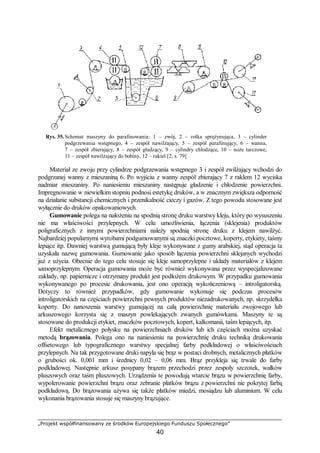 „Projekt współfinansowany ze środków Europejskiego Funduszu Społecznego”
40
Rys. 35. Schemat maszyny do parafinowania: 1 – zwój, 2 – rolka sprężynująca, 3 – cylinder
podgrzewania wstępnego, 4 – zespół nawilżający, 5 – zespół parafinujący, 6 – wanna,
7 – zespół zbierający, 8 – zespół gładzący, 9 – cylindry chłodzące, 10 – noże tarczowe,
11 – zespół nawilżający do bobiny, 12 – rakiel [2, s. 79]
Materiał ze zwoju przy cylindrze podgrzewania wstępnego 3 i zespół zwilżający wchodzi do
podgrzanej wanny z mieszaniną 6. Po wyjściu z wanny zespół zbierający 7 z raklem 12 wyciska
nadmiar mieszaniny. Po naniesieniu mieszaniny następuje gładzenie i chłodzenie powierzchni.
Impregnowanie w niewielkim stopniu podnosi estetykę druków, a w znacznym zwiększa odporność
na działanie substancji chemicznych i przenikalność cieczy i gazów. Z tego powodu stosowane jest
wyłącznie do druków opakowaniowych.
Gumowanie polega na nałożeniu na spodnią stronę druku warstwy kleju, który po wysuszeniu
nie ma właściwości przylepnych. W celu umożliwienia, łączenia (sklejenia) produktów
poligraficznych z innymi powierzchniami należy spodnią stronę druku z klejem nawilżyć.
Najbardziej popularnymi wyrobami podgumowanymi są znaczki pocztowe, koperty, etykiety, taśmy
lepiące itp. Dawniej warstwą gumującą były kleje wykonywane z gumy arabskiej, stąd operacja ta
uzyskała nazwę gumowania. Gumowanie jako sposób łączenia powierzchni sklejanych wychodzi
już z użycia. Obecnie do tego celu stosuje się kleje samoprzylepne i układy materiałów z klejem
samoprzylepnym. Operacja gumowania może być również wykonywana przez wyspecjalizowane
zakłady, np. papiernicze i otrzymany produkt jest podłożem drukowym. W przypadku gumowania
wykonywanego po procesie drukowania, jest ono operacją wykończeniową – introligatorską.
Dotyczy to również przypadków, gdy gumowanie wykonuje się podczas procesów
introligatorskich na częściach powierzchni pewnych produktów niezadrukowanych, np. skrzydełka
koperty. Do nanoszenia warstwy gumującej na całą powierzchnię materiału zwojowego lub
arkuszowego korzysta się z maszyn powlekających zwanych gumówkami. Maszyny te są
stosowane do produkcji etykiet, znaczków pocztowych, kopert, kalkomanii, taśm lepiących, itp.
Efekt metalicznego połysku na powierzchniach druków lub ich częściach można uzyskać
metodą brązowania. Polega ono na naniesieniu na powierzchnię druku techniką drukowania
offsetowego lub typograficznego warstwy specjalnej farby podkładowej o właściwościach
przylepnych. Na tak przygotowane druki napyla się brąz w postaci drobnych, metalicznych płatków
o grubości ok. 0,001 mm i średnicy 0,02 – 0,06 mm. Brąz przykleja się trwale do farby
podkładowej. Następnie arkusz posypany brązem przechodzi przez zespoły szczotek, wałków
pluszowych oraz taśm pluszowych. Urządzenia te powodują wtarcie brązu w powierzchnię farby,
wypolerowanie powierzchni brązu oraz zebranie płatków brązu z powierzchni nie pokrytej farbą
podkładową. Do brązowania używa się także płatków miedzi, mosiądzu lub aluminium. W celu
wykonania brązowania stosuje się maszyny brązujące.
 