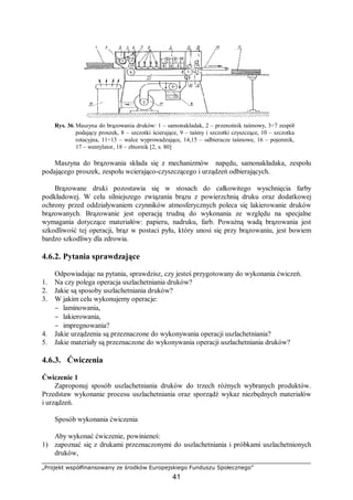 „Projekt współfinansowany ze środków Europejskiego Funduszu Społecznego”
41
Rys. 36.Maszyna do brązowania druków: 1 – samonakładak, 2 – przenośnik taśmowy, 3÷7 zespół
podający proszek, 8 – szczotki ścierające, 9 – taśmy i szczotki czyszczące, 10 – szczotka
rotacyjna, 11÷13 – walce wyprowadzające, 14,15 – odbieracze taśmowe, 16 – pojemnik,
17 – wentylator, 18 – zbiornik [2, s. 80]
Maszyna do brązowania składa się z mechanizmów napędu, samonakładaka, zespołu
podającego proszek, zespołu wcierająco-czyszczącego i urządzeń odbierających.
Brązowane druki pozostawia się w stosach do całkowitego wyschnięcia farby
podkładowej. W celu silniejszego związania brązu z powierzchnią druku oraz dodatkowej
ochrony przed oddziaływaniem czynników atmosferycznych poleca się lakierowanie druków
brązowanych. Brązowanie jest operacją trudną do wykonania ze względu na specjalne
wymagania dotyczące materiałów: papieru, nadruku, farb. Poważną wadą brązowania jest
szkodliwość tej operacji, brąz w postaci pyłu, który unosi się przy brązowaniu, jest bowiem
bardzo szkodliwy dla zdrowia.
4.6.2. Pytania sprawdzające
Odpowiadając na pytania, sprawdzisz, czy jesteś przygotowany do wykonania ćwiczeń.
1. Na czy polega operacja uszlachetniania druków?
2. Jakie są sposoby uszlachetniania druków?
3. W jakim celu wykonujemy operacje:
− laminowania,
− lakierowania,
− impregnowania?
4. Jakie urządzenia są przeznaczone do wykonywania operacji uszlachetniania?
5. Jakie materiały są przeznaczone do wykonywania operacji uszlachetniania druków?
4.6.3. Ćwiczenia
Ćwiczenie 1
Zaproponuj sposób uszlachetniania druków do trzech różnych wybranych produktów.
Przedstaw wykonanie procesu uszlachetniania oraz sporządź wykaz niezbędnych materiałów
i urządzeń.
Sposób wykonania ćwiczenia
Aby wykonać ćwiczenie, powinieneś:
1) zapoznać się z drukami przeznaczonymi do uszlachetniania i próbkami uszlachetnionych
druków,
 
