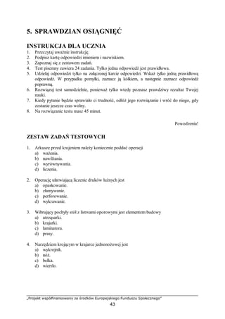 „Projekt współfinansowany ze środków Europejskiego Funduszu Społecznego”
43
5. SPRAWDZIAN OSIĄGNIĘĆ
INSTRUKCJA DLA UCZNIA
1. Przeczytaj uważnie instrukcję.
2. Podpisz kartę odpowiedzi imieniem i nazwiskiem.
3. Zapoznaj się z zestawem zadań.
4. Test pisemny zawiera 24 zadania. Tylko jedna odpowiedź jest prawidłowa.
5. Udzielaj odpowiedzi tylko na załączonej karcie odpowiedzi. Wskaż tylko jedną prawidłową
odpowiedź. W przypadku pomyłki, zaznacz ją kółkiem, a następnie zaznacz odpowiedź
poprawną.
6. Rozwiązuj test samodzielnie, ponieważ tylko wtedy poznasz prawdziwy rezultat Twojej
nauki.
7. Kiedy pytanie będzie sprawiało ci trudność, odłóż jego rozwiązanie i wróć do niego, gdy
zostanie jeszcze czas wolny.
8. Na rozwiązanie testu masz 45 minut.
Powodzenia!
ZESTAW ZADAŃ TESTOWYCH
1. Arkusze przed krojeniem należy koniecznie poddać operacji
a) ważenia.
b) nawilżania.
c) wyrównywania.
d) liczenia.
2. Operację ułatwiającą liczenie druków luźnych jest
a) opaskowanie.
b) złamywanie.
c) perforowanie.
d) wykrawanie.
3. Wibrujący pochyły stół z listwami oporowymi jest elementem budowy
a) utrząsarki.
b) krajarki.
c) laminatora.
d) prasy.
4. Narzędziem krojącym w krajarce jednonożowej jest
a) wykrojnik.
b) nóż.
c) belka.
d) wiertło.
 