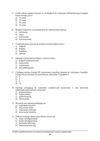„Projekt współfinansowany ze środków Europejskiego Funduszu Społecznego”
44
5. Liczba arkuszy papieru formatu A3 niezbędnych do wykonania 100-kartkowego kompletu
kartek formatu A5 to
a) 10 sztuk.
b) 25 sztuk.
c) 30 sztuk.
d) 35 sztuk.
6. Krajarki trójnożowe są przeznaczone do wykonywania operacji
a) okrawania.
b) cięcia.
c) wykrawania.
d) wyrównywania.
7. Urządzenia przeznaczone do krojenia nożami krążkowymi to
a) trójnoże.
b) krajarki.
c) krajalnice.
d) gilotyny.
8. Operacja wykrawania przebiega z zastosowaniem
a) krajarek jednonożowych.
b) złamywarek.
c) wykrawarek.
d) pras kalibrujących.
9. Z jednego arkusza formatu B2 wykrawamy wszystkie elementy do wykonania 4 pudełek.
Liczba arkuszy formatu B2 potrzebna do wykonania 35 pudełek to
a) 6.
b) 8.
c) 9.
d) 12.
10. Operację polegającą na wykonaniu odcinkowych przekrawań w celu ułatwienia
oddzielenia części arkusza nazywamy
a) przekrawaniem.
b) wykrawaniem.
c) perforowaniem.
d) okrawaniem.
11. Wiercenie jest operacją polegającą na
a) wykonaniu otworów.
b) mocowaniu nitów.
c) wykonaniu perforacji.
d) mocowaniu wkrętów.
12. Podczas ręcznego złamywania arkuszy używa się
a) nożyc introligatorskich.
b) kostki introligatorskiej.
c) przymiaru liniowego.
d) złamywarki nożowej.
 