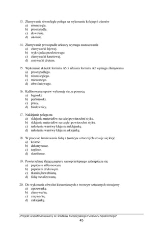 „Projekt współfinansowany ze środków Europejskiego Funduszu Społecznego”
45
13. Złamywanie równoległe polega na wykonaniu kolejnych złamów
a) równolegle.
b) prostopadle.
c) dowolnie.
d) ukośnie.
14. Złamywanie prostopadłe arkuszy wymaga zastosowania
a) złamywarki lejowej.
b) wykrojnika przelotowego.
c) złamywarki kasetowej.
d) zszywarki drutem.
15. Wykonanie składek formatu A5 z arkusza formatu A2 wymaga złamywania
a) prostopadłego.
b) równoległego.
c) mieszanego.
d) obwolutowego.
16. Kalibrowanie opraw wykonuje się za pomocą
a) bigówki.
b) perforówki.
c) prasy.
d) bindownicy.
17. Naklejanie polega na
a) sklejaniu materiałów na całej powierzchni styku.
b) sklejaniu materiałów na części powierzchni styku.
c) nałożeniu warstwy kleju na naklejankę.
d) nałożeniu warstwy kleju na oklejarkę.
18. W procesie laminowania folią z tworzyw sztucznych stosuje się kleje
a) kostne.
b) dekstrynowe.
c) topliwe.
d) skrobiowe.
19. Powierzchnię klejącą papieru samoprzylepnego zabezpiecza się
a) papierem silikonowym.
b) papierem drukowym.
c) tkaniną bawełnianą.
d) folią metalizowaną.
20. Do wykonania obwolut kieszeniowych z tworzyw sztucznych stosujemy
a) zgrzewarkę.
b) złamywarkę.
c) zszywarkę.
d) zaklejarkę.
 