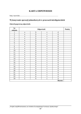 „Projekt współfinansowany ze środków Europejskiego Funduszu Społecznego”
47
KARTA ODPOWIEDZI
Imię i nazwisko..........................................................................................
Wykonywanie operacji jednostkowych w procesach introligatorskich
Zakreśl poprawną odpowiedź.
Nr
zadania
Odpowiedź Punkty
1 a b c d
2 a b c d
3 a b c d
4 a b c d
5 a b c d
6 a b c d
7 a b c d
8 a b c d
9 a b c d
10 a b c d
11 a b c d
12 a b c d
13 a b c d
14 a b c d
15 a b c d
16 a b c d
17 a b c d
18 a b c d
19 a b c d
20 a b c d
21 a b c d
22 a b c d
23 a b c d
24 a b c d
Razem:
 