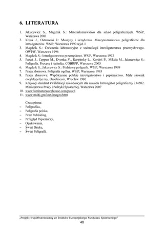 „Projekt współfinansowany ze środków Europejskiego Funduszu Społecznego”
48
6. LITERATURA
1. Jakucewicz S., Magdzik S.: Materiałoznawstwo dla szkół poligraficznych. WSiP,
Warszawa 2001
2. Kołak J., Ostrowski J.: Maszyny i urządzenia. Maszynoznawstwo poligraficzne dla
introligatorów. WSiP, Warszawa 1990 wyd. I
3. Magdzik S.: Ćwiczenia laboratoryjne z technologii introligatorstwa przemysłowego.
OWPW, Warszawa 1996
4. Magdzik S.: Introligatorstwo przemysłowe. WSiP, Warszawa 1992
5. Panak J., Ceppan M., Dvonka V., Karpinsky L., Kordoš P., Mikuła M., Jakucewicz S.:
Poligrafia. Procesy i technika. COBRPP, Warszawa 2005
6. Magdzik S., Jakucewicz S.: Podstawy poligrafii. WSiP, Warszawa 1999
7. Praca zbiorowa. Poligrafia ogólna. WSiP, Warszawa 1993
8. Praca zbiorowa: Współczesne polskie introligatorstwo i papiernictwo. Mały słownik
encyklopedyczny. Ossolineum, Wrocław 1986
9. Krajowy standard kwalifikacji zawodowych dla zawodu Introligator poligraficzny 734502.
Ministerstwo Pracy i Polityki Społecznej, Warszawa 2007
10. www.laminatorwarehouse.com/pouch
11. www.multi-graf.net/images/html
Czasopisma:
− Poligrafika,
− Poligrafia polska,
− Print Publishing,
− Przegląd Papierniczy,
− Opakowania,
− Świat Druku,
− Świat Poligrafii.
 